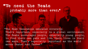 “We need the Beats probably more than ever. The Beat Generation embraced diversity. That’s important, especially in a global environment. The Beats encouraged people, especially young people, to find their own path and live their lives in their own ways. That’s especially important as the world moves faster and faster.”